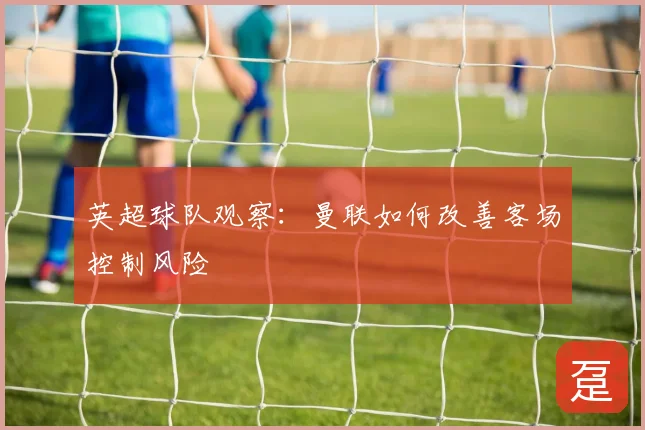英超球队观察：曼联如何改善客场控制风险