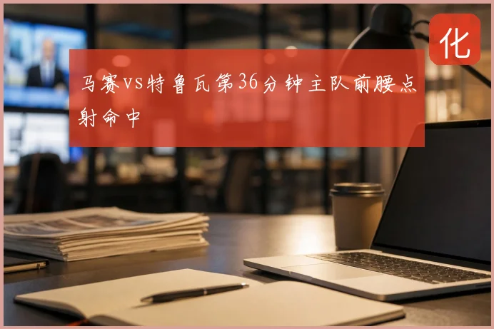 马赛vs特鲁瓦第36分钟主队前腰点射命中